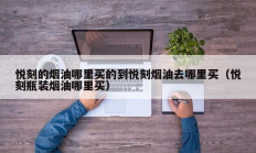 悦刻的烟油哪里买的到悦刻烟油去哪里买（悦刻瓶装烟油哪里买）