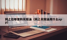 网上在哪里购买烟油（网上买烟油用什么app）